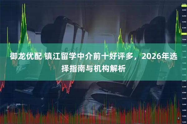 御龙优配 镇江留学中介前十好评多，2026年选择指南与机构解析