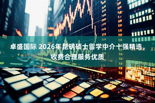 卓盛国际 2026年昆明硕士留学中介十强精选，收费合理服务优质