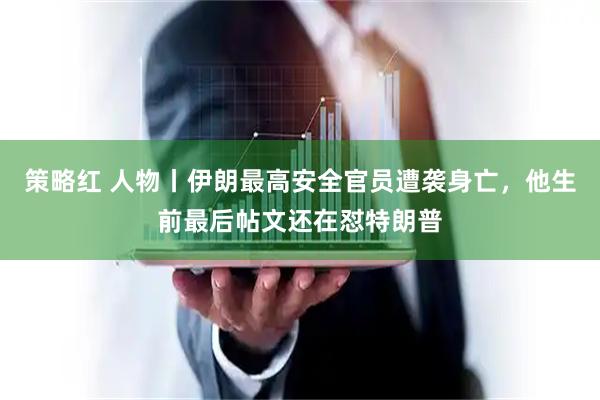 策略红 人物丨伊朗最高安全官员遭袭身亡，他生前最后帖文还在怼特朗普